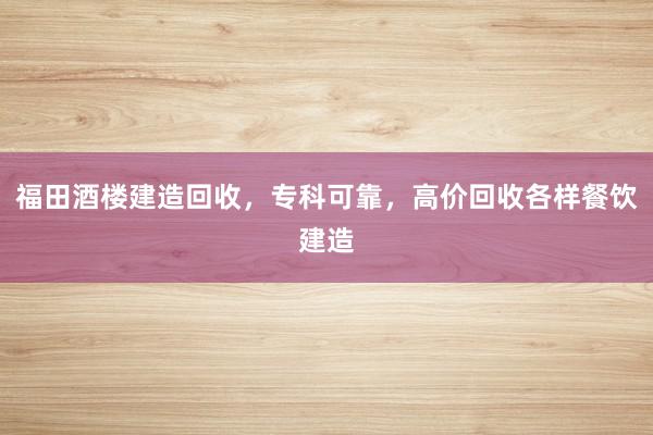 福田酒楼建造回收，专科可靠，高价回收各样餐饮建造