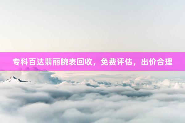 专科百达翡丽腕表回收，免费评估，出价合理