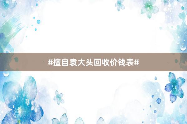 #擅自袁大头回收价钱表#