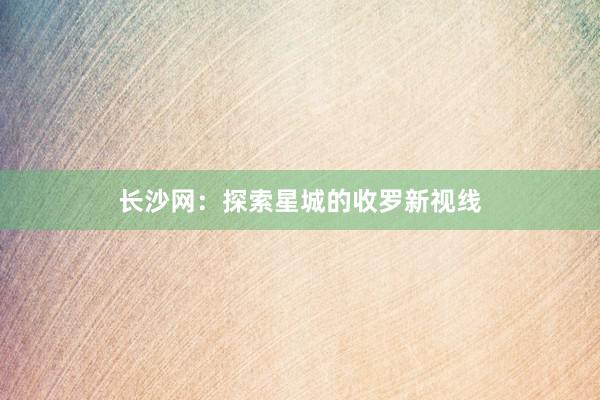 长沙网：探索星城的收罗新视线