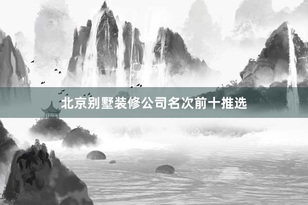 北京别墅装修公司名次前十推选