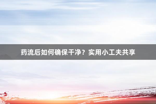 药流后如何确保干净？实用小工夫共享