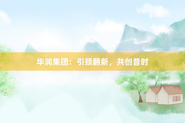 华润集团:引颈翻新,共创昔时